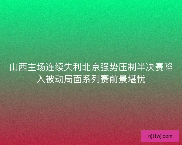 山西主场连续失利北京强势压制半决赛陷入被动局面系列赛前景堪忧