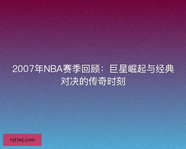 2007年NBA赛季回顾：巨星崛起与经典对决的传奇时刻