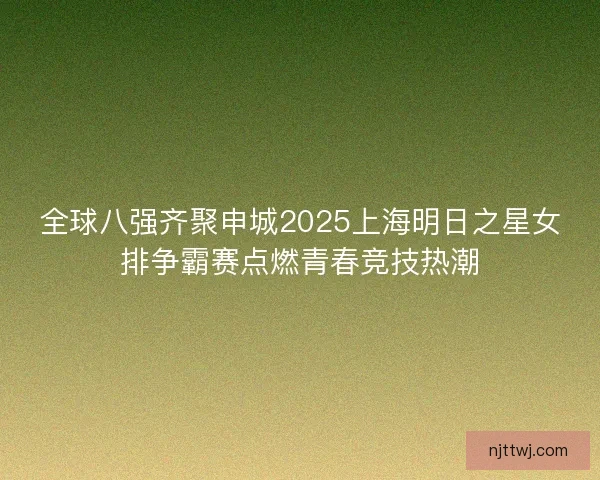 全球八强齐聚申城2025上海明日之星女排争霸赛点燃青春竞技热潮