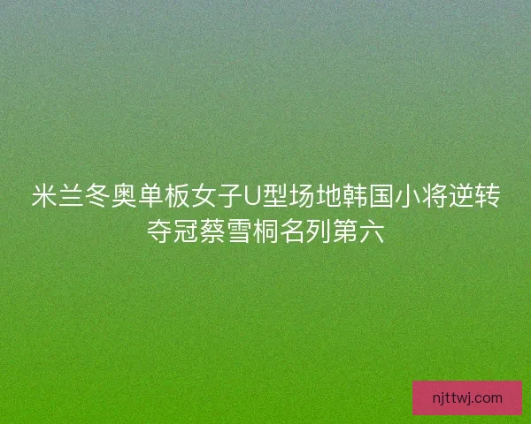 米兰冬奥单板女子U型场地韩国小将逆转夺冠蔡雪桐名列第六