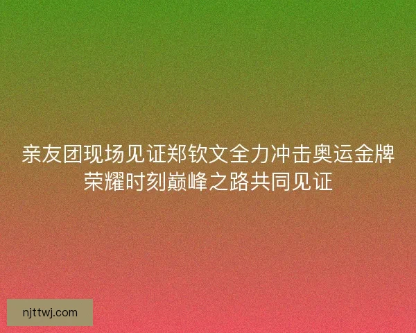 亲友团现场见证郑钦文全力冲击奥运金牌荣耀时刻巅峰之路共同见证