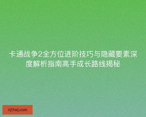 卡通战争2全方位进阶技巧与隐藏要素深度解析指南高手成长路线揭秘